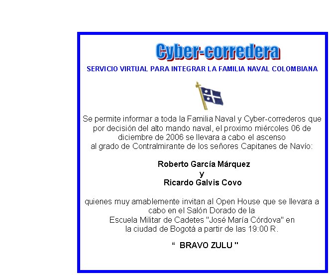 SERVICIO VIRTUAL PARA INTEGRAR LA FAMILIA NAVAL COLOMBIANASe permite informar a toda la Familia Naval y Cyber-correderos que por decisin del alto mando naval, el proximo mircoles 06 de diciembre de 2006 se llevara a cabo el ascenso al grado de Contralmirante de los seores Capitanes de Navo:
  Roberto Garca Mrquez
y Ricardo Galvis Covo
quienes muy amablemente invitan al Open House que se llevara a cabo en el Saln Dorado de la Escuela Militar de Cadetes "Jos Mara Crdova" en
la ciudad de Bogot a partir de las 19:00 R.

   “  BRAVO ZULU "