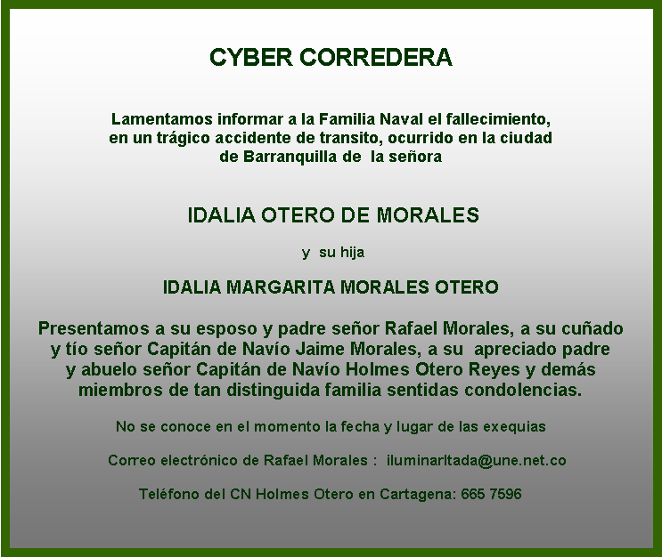 Cuadro de texto: CYBER CORREDERA


Lamentamos informar a la Familia Naval el fallecimiento, 
en un trágico accidente de transito, ocurrido en la ciudad
de Barranquilla de  la señora


 IDALIA OTERO DE MORALES

 y  su hija

IDALIA MARGARITA MORALES OTERO 

Presentamos a su esposo y padre señor Rafael Morales, a su cuñado 
y tío señor Capitán de Navío Jaime Morales, a su  apreciado padre 
y abuelo señor Capitán de Navío Holmes Otero Reyes y demás 
miembros de tan distinguida familia sentidas condolencias.

No se conoce en el momento la fecha y lugar de las exequias 
                     
   Correo electrónico de Rafael Morales :  iluminarltada@une.net.co

Teléfono del CN Holmes Otero en Cartagena: 665 7596             
