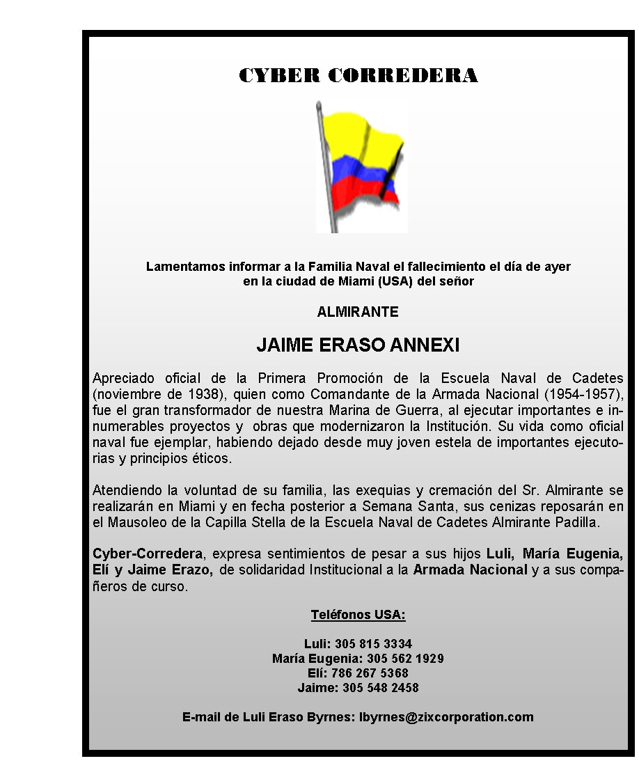 CYBER CORREDERA







Lamentamos 
informar a la Familia Naval el fallecimiento el día de ayer 
en la 
ciudad de Miami (USA) del señor 

ALMIRANTE

JAIME ERASO 
ANNEXI

Apreciado oficial de la Primera Promoción de la Escuela Naval de
 Cadetes (noviembre de 1938), quien como Comandante de la Armada 
Nacional (1954-1957), fue el gran transformador de nuestra Marina 
de Guerra, al ejecutar importantes e innumerables proyectos y  obras que
 modernizaron la Institución. Su vida como oficial naval fue ejemplar, 
habiendo dejado desde muy joven estela de importantes ejecutorias y 
principios éticos.
 
Atendiendo la voluntad de su familia, las exequias y
 cremación del Sr. Almirante se realizarán en Miami y en fecha posterior
 a Semana Santa, sus cenizas reposarán en el Mausoleo de la Capilla 
Stella de la Escuela Naval de Cadetes Almirante 
Padilla.
 
Cyber-Corredera, expresa sentimientos de pesar a sus 
hijos Luli, María Eugenia, Elí y Jaime Erazo, de solidaridad 
Institucional a la Armada Nacional y a sus compañeros de curso.
        
                                   
Teléfonos USA: 

Luli: 305 815 3334 
 
María Eugenia: 305 562 1929
Elí: 786 267 5368
Jaime: 305 548 2458
    
                               
E-mail de Luli Eraso Byrnes: 
lbyrnes@zixcorporation.com  